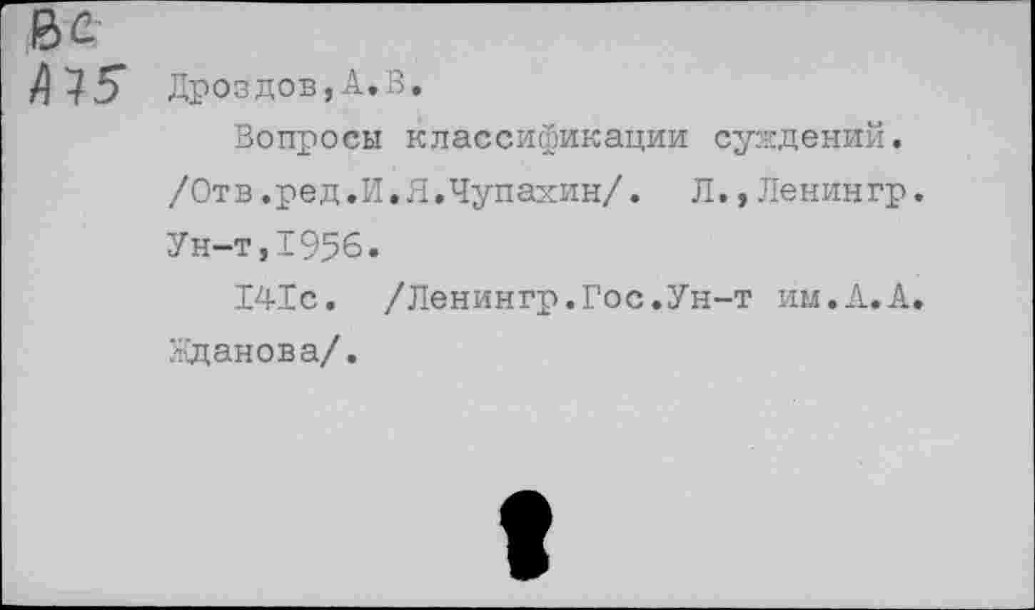 ﻿Ве
/)75* Дроздов,А.В.
Вопросы классификации суждений.
/Отв.ред.И.Я.Чупахин/. Л.,Ленингр.
Ун-т,1956.
141с. /Ленингр.Гос.Ун-т им.А.А.
Жданова/.